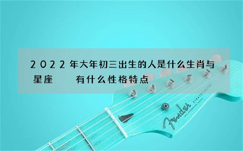 2022年大年初三出生的人是什么生肖与星座  有什么性格特点